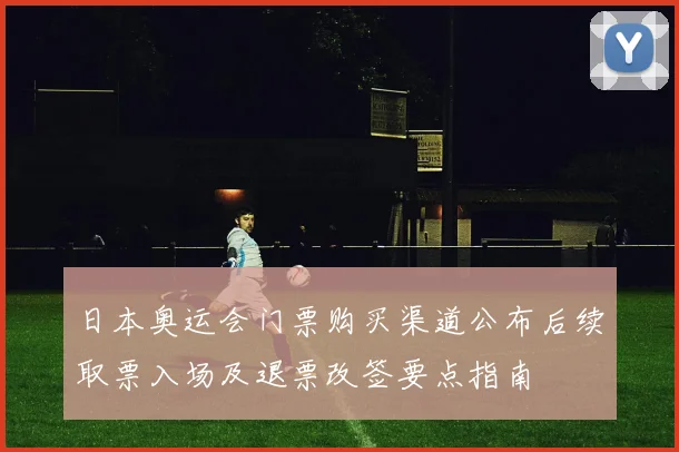 日本奥运会门票购买渠道公布后续取票入场及退票改签要点指南