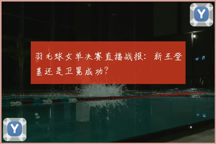 羽毛球女单决赛直播战报：新王登基还是卫冕成功？