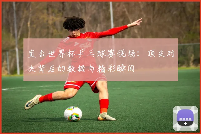 直击世界杯乒乓球赛现场:顶尖对决背后的数据与精彩瞬间