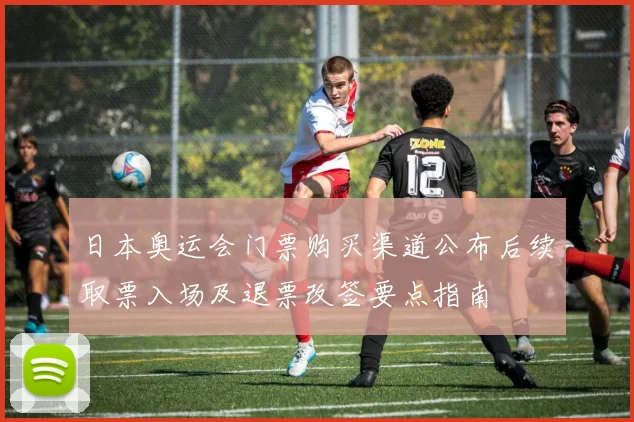 日本奥运会门票购买渠道公布后续取票入场及退票改签要点指南