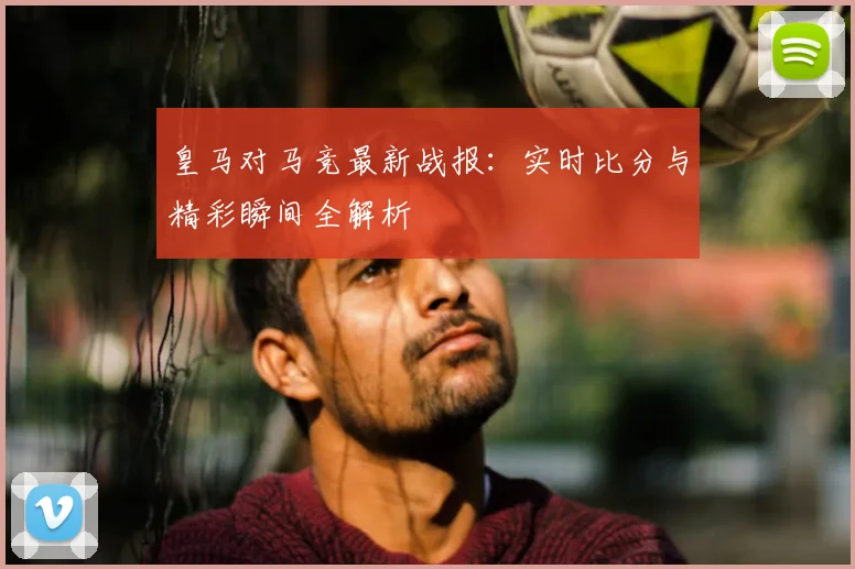 皇马对马竞最新战报：实时比分与精彩瞬间全解析