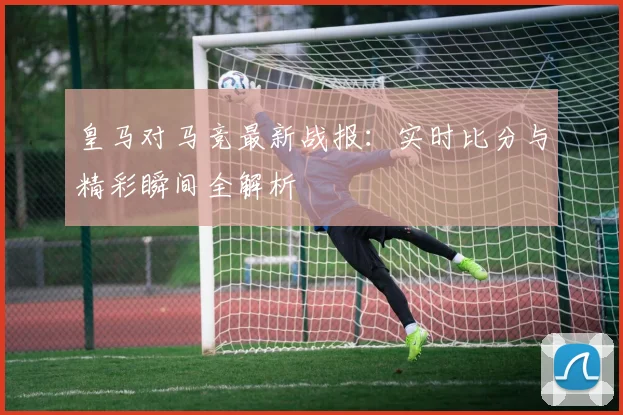皇马对马竞最新战报：实时比分与精彩瞬间全解析