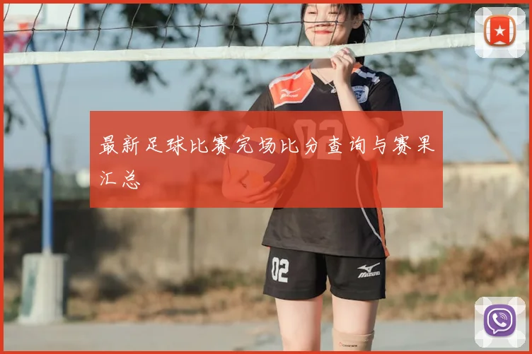 最新足球比赛完场比分查询与赛果汇总