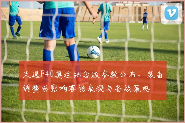 天逸F40奥运纪念版参数公布，装备调整或影响赛场表现与备战策略