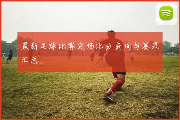 最新足球比赛完场比分查询与赛果汇总